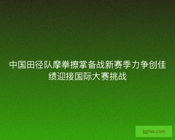 中国田径队摩拳擦掌备战新赛季力争创佳绩迎接国际大赛挑战