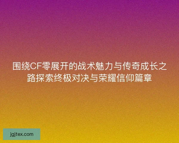 围绕CF零展开的战术魅力与传奇成长之路探索终极对决与荣耀信仰篇章
