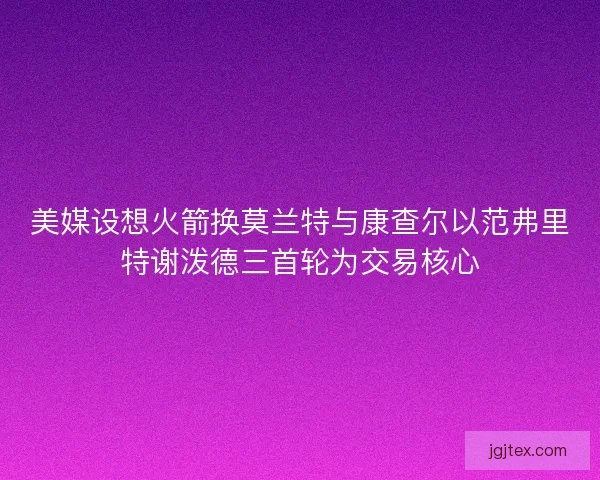 美媒设想火箭换莫兰特与康查尔以范弗里特谢泼德三首轮为交易核心